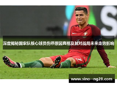 深度揭秘国家队核心球员伤停原因真相及其对战局未来走势影响