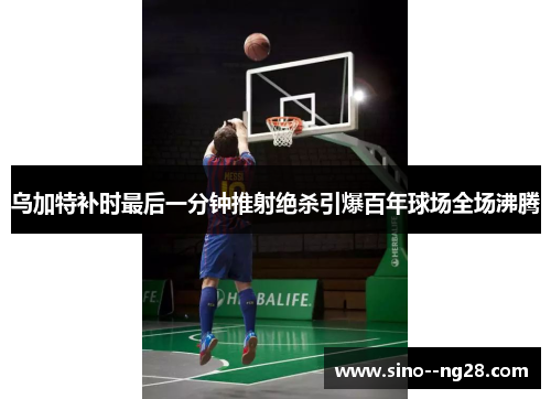 乌加特补时最后一分钟推射绝杀引爆百年球场全场沸腾