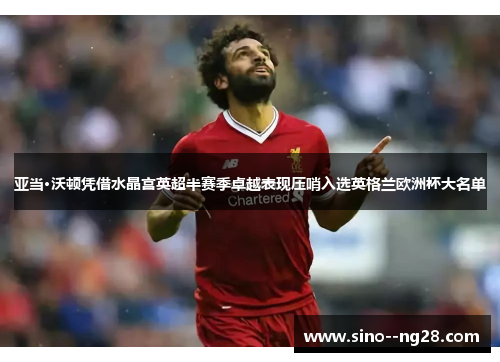 亚当·沃顿凭借水晶宫英超半赛季卓越表现压哨入选英格兰欧洲杯大名单