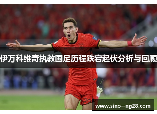 伊万科维奇执教国足历程跌宕起伏分析与回顾
