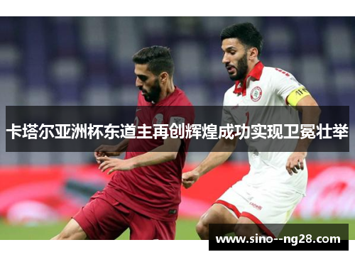 卡塔尔亚洲杯东道主再创辉煌成功实现卫冕壮举