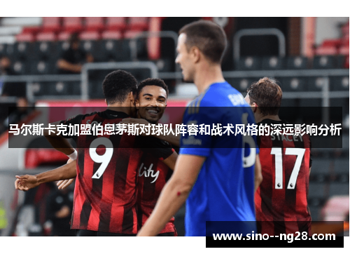 马尔斯卡克加盟伯恩茅斯对球队阵容和战术风格的深远影响分析