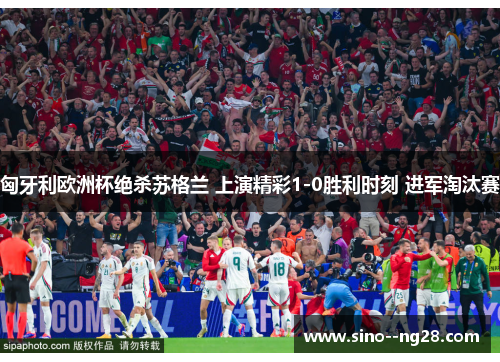 匈牙利欧洲杯绝杀苏格兰 上演精彩1-0胜利时刻 进军淘汰赛