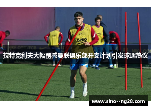 拉特克利夫大幅削减曼联俱乐部开支计划引发球迷热议